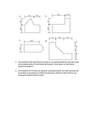 i)
Una escalera de 65 decímetros se apoya en una pared vertical de modo que el pie
de la escalera está a 25 decímetros de la pared. ¿Qué altura, en decímetros
alcanza la escalera?
j)
Una escalera de 15 metros se apoya en una pared vertical, de modo que el pie de
la escalera se encuentra a 9 metros de esa pared. Calcula la altura metros, que
alcanza la escalera sobre la pared.