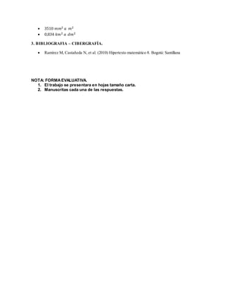  3510 푚푚2 푎 푚2 
 0,834 푘푚2 푎 푑푚2 
3. BIBLIOGRAFIA – CIBERGRAFÍA. 
 Ramírez M, Castañeda N, et al. (2010) Hipertexto matemático 8. Bogotá: Santillana 
NOTA: FORMA EVALUATIVA. 
1. El trabajo se presentara en hojas tamaño carta. 
2. Manuscritas cada una de las respuestas. 
