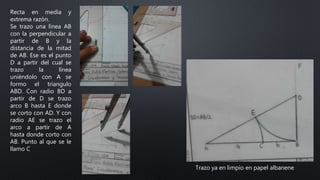 Recta en media y
extrema razón.
Se trazo una línea AB
con la perpendicular a
partir de B y la
distancia de la mitad
de AB. Ese es el punto
D a partir del cual se
trazo la línea
uniéndolo con A se
formo el triangulo
ABD. Con radio BD a
partir de D se trazo
arco B hasta E donde
se corto con AD. Y con
radio AE se trazo el
arco a partir de A
hasta donde corto con
AB. Punto al que se le
llamo C
Trazo ya en limpio en papel albanene
 