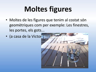 Moltes figures
• Moltes de les figures que tenim al costat són
  geomètriques com per exemple: Les finestres,
  les portes, els gots...
• (a casa de la Victoria)
 