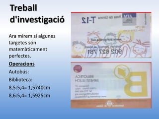 Treball
d'investigació
Ara mirem si algunes
targetes són
matemàticament
perfectes.
Operacions
Autobús:
Biblioteca:
8,5:5,4= 1,5740cm
8,6:5,4= 1,5925cm
 