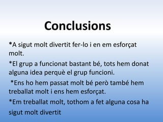 Conclusions
*A sigut molt divertit fer-lo i en em esforçat
molt.
*El grup a funcionat bastant bé, tots hem donat
alguna idea perquè el grup funcioni.
 *Ens ho hem passat molt bé però també hem
treballat molt i ens hem esforçat.
*Em treballat molt, tothom a fet alguna cosa ha
sigut molt divertit
 