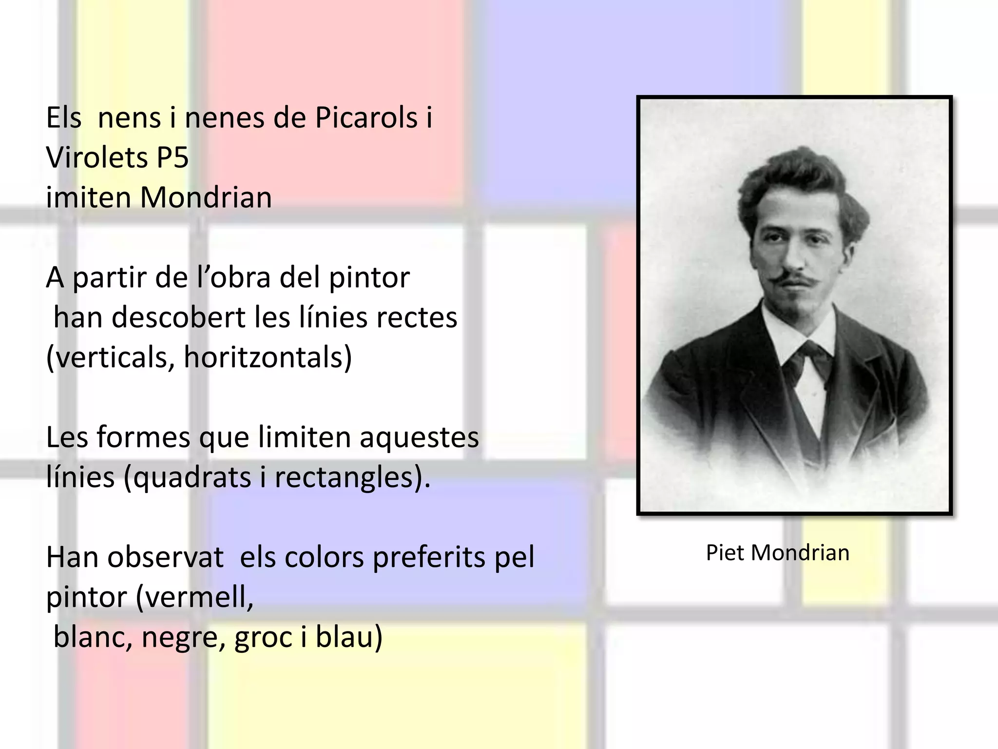 Els nens i nenes de Picarols i
Virolets P5
imiten Mondrian
A partir de l’obra del pintor
han descobert les línies rectes
(verticals, horitzontals)
Les formes que limiten aquestes
línies (quadrats i rectangles).
Han observat els colors preferits pel
pintor (vermell,
blanc, negre, groc i blau)
Piet Mondrian