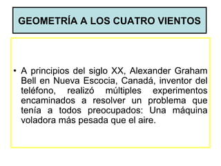 GEOMETRÍA A LOS CUATRO VIENTOS




• A principios del siglo XX, Alexander Graham
  Bell en Nueva Escocia, Canadá, inventor del
  teléfono, realizó múltiples experimentos
  encaminados a resolver un problema que
  tenía a todos preocupados: Una máquina
  voladora más pesada que el aire.
 