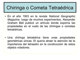 Chiringa o Cometa Tetraédrica
• En el año 1903 en la revista National Geographic
  Magazine, luego de muchos experimentos, Alexander
  Graham Bell publicó un artículo donde exponía las
  propiedades en el vuelo de las chiringas o cometas
  tetraédricas.

• Una chiringa tetraédrica tiene unas propiedades
  geométricas únicas. El quería atraer la atención de la
  importancia del tetraedro en la construcción de estos
  objetos voladores.
 