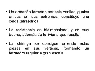 • Un armazón formado por seis varillas iguales
  unidas en sus extremos, constituye una
  celda tetraédrica.

• La resistencia es tridimensional y es muy
  buena, además de lo liviana que resulta.

• La chiringa se consigue uniendo estas
  piezas en sus vértices, formando un
  tetraedro regular a gran escala.
 