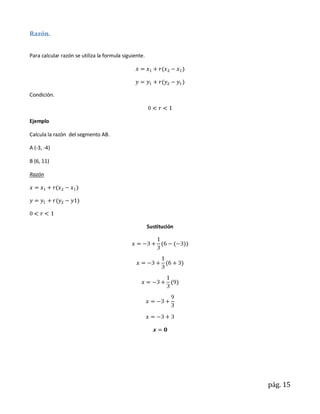 Razón.


Para calcular razón se utiliza la formula siguiente.




Condición.



Ejemplo

Calcula la razón del segmento AB.

A (-3, -4)

B (6, 11)

Razón




                                                       Sustitución




                                                                     pág. 15
 