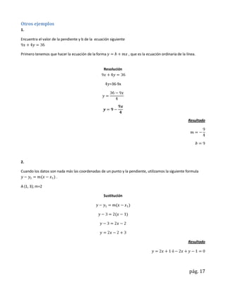 Otros ejemplos
1.

Encuentra el valor de la pendiente y b de la ecuación siguiente


Primero tenemos que hacer la ecuación de la forma                 , que es la ecuación ordinaria de la línea.


                                                  Resolución


                                                     =36-9x




                                                                                                        Resultado




2.

Cuando los datos son nada más las coordenadas de un punto y la pendiente, utilizamos la siguiente formula
                    .

A (1, 3); m=2

                                                  Sustitución




                                                                                                        Resultado




                                                                                                         pág. 17
 