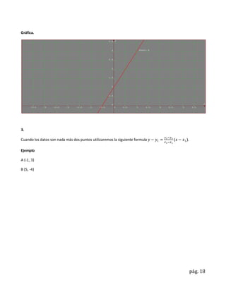 Gráfica.




3.

Cuando los datos son nada más dos puntos utilizaremos la siguiente formula   .

Ejemplo

A (-1, 3)

B (5, -4)




                                                                                 pág. 18
 