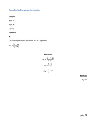Cuando dos líneas son inclinadas.


Ejemplo.

A (3, -2)

B (-5, 8)

C (4, 5)

Segmento

AC

Calculamos primero las pendientes de cada segmento.




                                              Sustitución




                                                            Resultado




                                                            pág. 21
 