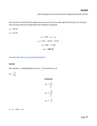 Resultado

                                       Valor del ángulo que se encuentra entre el segmento BA y CB es



Para encontrar el valor del último ángulo que se encuentra en el cruce del segmento AC y CB, no es necesario
hacer de nuevo todo ese procedimiento solo realizamos lo siguiente.




Cuando dos líneas son perpendiculares.


Ejemplo

Para calcular                                  en el punto A (1, 4)




                                                 Sustitución




                                                                                                    pág. 25
 