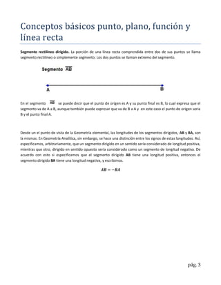Conceptos básicos punto, plano, función y
línea recta
Segmento rectilíneo dirigido. La porción de una línea recta comprendida entre dos de sus puntos se llama
segmento rectilíneo o simplemente segmento. Los dos puntos se llaman extremo del segmento.




En el segmento        se puede decir que el punto de origen es A y su punto final es B, lo cual expresa que el
segmento va de A a B, aunque también puede expresar que va de B a A y en este caso el punto de origen seria
B y el punto final A.



Desde un el punto de vista de la Geometría elemental, las longitudes de los segmentos dirigidos, AB y BA, son
la mismas. En Geometría Analítica, sin embargo, se hace una distinción entre los signos de estas longitudes. Así,
especificamos, arbitrariamente, que un segmento dirigido en un sentido sería considerado de longitud positiva,
mientras que otro, dirigido en sentido opuesto seria considerado como un segmento de longitud negativa. De
acuerdo con esto si especificamos que el segmento dirigido AB tiene una longitud positiva, entonces el
segmento dirigido BA tiene una longitud negativa, y escribimos.




                                                                                                        pág. 3
 