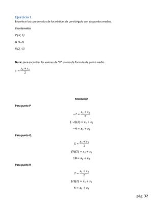 Ejercicio 1.
Encontrar las coordenadas de los vértices de un triángulo con sus puntos medios.

Coordenadas

P (-2, 1)

Q (5, 2)

R (2, -3)



Nota: para encontrar los valores de “X” usamos la formula de punto medio




                                                 Resolución

Para punto P




Para punto Q




Para punto R




                                                                                   pág. 32
 