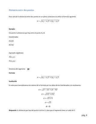 Distancia entre dos puntos.


Para calcular la distancia entre dos puntos en un plano cartesiano se utiliza la formula siguiente:




Ejemplo:

Encuentra la distancia que hay entre el punto A y B.

Coordenadas

A (2,4)

B (7,4)



Expresión algebraica




Distancia del segmento

Formula



Sustitución

En este paso reemplazamos los valores de la formula por los datos de las coordenadas y lo resolvemos.




Respuesta: la distancia que hay del punto A al B es 5, ósea que el segmento tiene un valor de 5.

                                                                                                        pág. 4
 