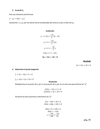 2. Ecuación

Para eso utilizamos esta formula.



Sustituimos    y    por los valores de las coordenadas del centro y   por el valor de   .



                                                 Sustitución




                                                                                                    Resultado



    3. Determinar el punto tangencial




                                                       Resolución
        Multiplicamos la ecuación de    por 5 y la ecuación de por 12, en este caso para eliminar las “y”.




        Sumamos las dos ecuaciones y eliminamos las “y”.




                                                                                                     pág. 45
 