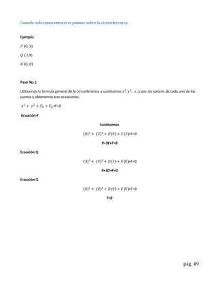 Cuando solo conocemos tres puntos sobre la circunferencia.


Ejemplo.




Paso No.1

Utilizamos la formula general de la circunferencia y sustituimos   ,          por los valores de cada uno de los
puntos y obtenemos tres ecuaciones.

                    +F=0

Ecuación P

                                                  Sustituimos

                                                                       +F=0

                                                   9+3E+F=0

Ecuación Q

                                                                       +F=0

                                                   9+3D+F=0

Ecuación Q

                                                                       +F=0

                                                      F=0




                                                                                                        pág. 49
 