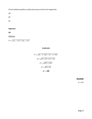 Primero debemos graficar y observamos que se forman tres segmentos:

AB

BC

CA



Segmento

AB

Distancia




                                              Sustitución




                                                                      Resultado




                                                                        pág. 6
 
