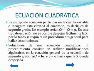 ECUACION CUADRATICAEs un tipo de ecuación particular en la cual la variable o incógnita está elevada al cuadrado, es decir, es de segundo grado. Un ejemplo sería: 2X2 - 3X = 9. En este tipo de ecuación no es posible despejar fácilmente la X, por lo tanto se requiere un procedimiento general para hallar las soluciones. Soluciones de una ecuación cuadrática: El procedimiento consiste en realizar modificaciones algebraicas en la ecuación general de la ecuación de segundo grado: ax2 + bx + c = 0 hasta que la X quede despejada.