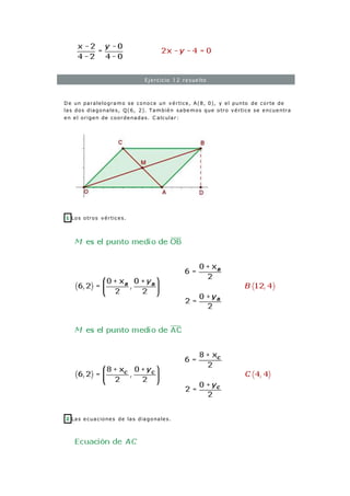 Ejercicio 12 resuelto
De un paralelogramo se conoce un vértice, A(8, 0), y el punto de corte de
las dos diagonales, Q(6, 2). También sabemos que otro vértice se encuentra
en el origen de coordenadas. C alcular:
1 Los otros vértices.
2 Las ecuaciones de las diagonales.
 