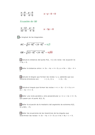 3 La longitud de las diagonales.
1 C alcula la distancia del punto P(2, −1) a la recta r de ecuación 3x
+ 4y = 0.
2 Hallar la distancia entre r ≡ 3x − 4y + 4 = 0 y s ≡ 9x − 12y − 4 =
0.
3 C alcular el ángulo que forman las rectas r y s, sabiendo que sus
vectores directores son: = (−2, 1) y = (2, −3).
4 C alcula el ángulo que forman las rectas r ≡ x + 3y − 2 = 0 y s ≡
2x − 3y + 5 = 0.
5 Hallar una recta paralela y otra perpendicular a r ≡ x + 2y + 3 = 0,
que pasen por el punto A(3, 5).
6 Hallar la ecuación de la mediatriz del segmento de extremos A(2,
5) y B(4, −7).
7 Hallar las ecuaciones de las bisectrices de los ángulos que
determinan las rectas r ≡ 3x − 4y + 5 = 0 y s ≡ 6x + 8y + 1 = 0.
 