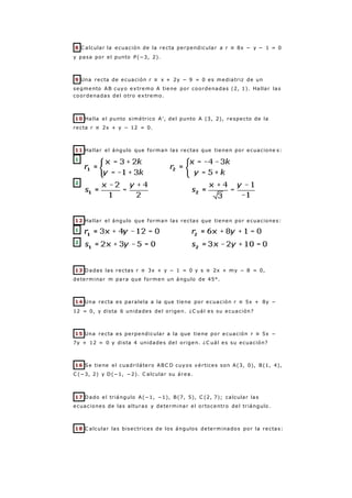 8 C alcular la ecuación de la recta perpendicular a r ≡ 8x − y − 1 = 0
y pasa por el punto P(−3, 2).
9 Una recta de ecuación r ≡ x + 2y − 9 = 0 es mediatriz de un
segmento AB cuyo extremo A tiene por coordenadas (2, 1). Hallar las
coordenadas del otro extremo.
10 Halla el punto simétrico A', del punto A (3, 2), respecto de la
recta r ≡ 2x + y − 12 = 0.
11 Hallar el ángulo que forman las rectas que tienen por ecuacione s:
1
2
12 Hallar el ángulo que forman las rectas que tienen por ecuaciones:
1
2
13 Dadas las rectas r ≡ 3x + y − 1 = 0 y s ≡ 2x + my − 8 = 0,
determinar m para que formen un ángulo de 45°.
14 Una recta es paralela a la que tiene por ecuación r ≡ 5x + 8y −
12 = 0, y dista 6 unidades del origen. ¿C uál es su ecuación?
15 Una recta es perpendicular a la que tiene por ecuación r ≡ 5x −
7y + 12 = 0 y dista 4 unidades del origen. ¿C uál es su ecuación?
16 Se tiene el cuadrilátero ABC D cuyos vértices son A(3, 0), B(1, 4),
C (−3, 2) y D(−1, −2). C alcular su área.
17 Dado el triángulo A(−1, −1), B(7, 5), C (2, 7); calcular las
ecuaciones de las alturas y determinar el ortocentro del triángulo.
18 C alcular las bisectrices de los ángulos determinados por la rectas:
 