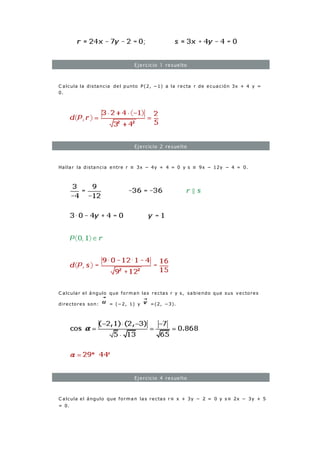 Ejercicio 1 resuelto
C alcula la distancia del punto P(2, −1) a la recta r de ecuación 3x + 4 y =
0.
Ejercicio 2 resuelto
Hallar la distancia entre r ≡ 3x − 4y + 4 = 0 y s ≡ 9x − 12y − 4 = 0.
C alcular el ángulo que forman las rectas r y s, sabiendo que sus vectores
directores son: = (−2, 1) y =(2, −3).
Ejercicio 4 resuelto
C alcula el ángulo que forman las rectas r≡ x + 3y − 2 = 0 y s≡ 2x − 3y + 5
= 0.
 