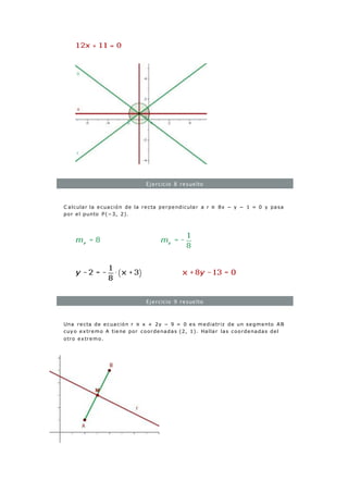 Ejercicio 8 resuelto
C alcular la ecuación de la recta perpendicular a r ≡ 8x − y − 1 = 0 y pasa
por el punto P(−3, 2).
Ejercicio 9 resuelto
Una recta de ecuación r ≡ x + 2y − 9 = 0 es mediatriz de un segmento AB
cuyo extremo A tiene por coordenadas (2, 1). Hallar las coordenadas del
otro extremo.
 