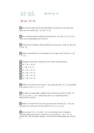 1 Escribe de todas las formas posibles la ecuación de la recta que
pasa por los puntos A(1, 2) y B(−2, 5).
2 De un paralelogramo ABC D conocemos A(1, 3), B(5, 1), C (−2, 0).
Halla las coordenadas del vértice D.
3 C lasificar el triángulo determinado por los pu ntos: A(6, 0), B(3, 0)
y C (6, 3).
4 Hallar la pendiente y la ordenada en el origen de la recta 3x + 2y
− 7 = 0.
5 Estudiar la posición relativa de las rectas de ecuaciones:
1 2x + 3y − 4 =0
2 x − 2y + 1= 0
3 3x − 2y − 9 = 0
4 4x + 6y − 8 = 0
5 2x − 4y − 6 = 0
6 2x + 3y + 9 = 0
6 Hallar la ecuación de la recta r, que pasa por A(1, 5), y es paralela
a la recta s ≡ 2x + y + 2 = 0.
7 Se tiene el cuadrilátero ABC D cuyos vértices son A(3, 0), B(1, 4),
C (−3, 2) y D(−1, −2). C omprueba que es un paralelogramo y
determina su centro.
8 Hallar la ecuación de la recta que pasa por el punto (2, −3) y es
paralela a la recta que une los puntos (4, 1)) y (−2, 2).
9 Los puntos A(−1, 3) y B(3, −3), son vértices de un triángulo
isósceles ABC que tiene su vértice C en la rec ta 2x − 4y + 3 = 0
siendo AC y BC los lados iguales. C alcular las coordenadas del vértice
C .
 
