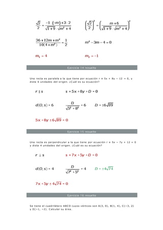 Ejercicio 14 resuelto
Una recta es paralela a la que tiene por ecuación r ≡ 5x + 8y − 12 = 0, y
dista 6 unidades del origen. ¿C uál es su ecuación?
Ejercicio 15 resuelto
Una recta es perpendicular a la que tiene por ecuación r ≡ 5x − 7y + 12 = 0
y dista 4 unidades del origen. ¿C uál es su ecuación?
Ejercicio 16 resuelto
Se tiene el cuadrilátero ABC D cuyos vértices son A(3, 0), B(1, 4), C (−3, 2)
y D(−1, −2). C alcular su área.
 