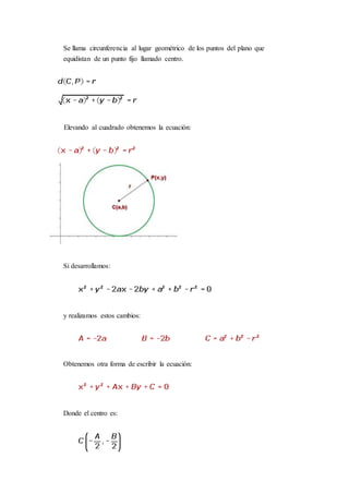 Se llama circunferencia al lugar geométrico de los puntos del plano que
equidistan de un punto fijo llamado centro.
Elevando al cuadrado obtenemos la ecuación:
Si desarrollamos:
y realizamos estos cambios:
Obtenemos otra forma de escribir la ecuación:
Donde el centro es:
 