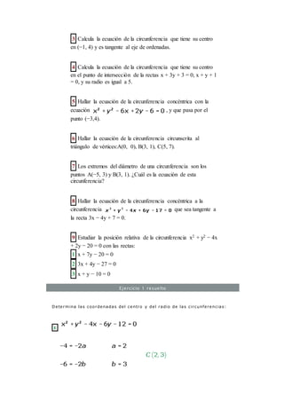 3 Calcula la ecuación de la circunferencia que tiene su centro
en (−1, 4) y es tangente al eje de ordenadas.
4 Calcula la ecuación de la circunferencia que tiene su centro
en el punto de intersección de la rectas x + 3y + 3 = 0, x + y + 1
= 0, y su radio es igual a 5.
5 Hallar la ecuación de la circunferencia concéntrica con la
ecuación , y que pasa por el
punto (−3,4).
6 Hallar la ecuación de la circunferencia circunscrita al
triángulo de vértices:A(0, 0), B(3, 1), C(5, 7).
7 Los extremos del diámetro de una circunferencia son los
puntos A(−5, 3) y B(3, 1). ¿Cuál es la ecuación de esta
circunferencia?
8 Hallar la ecuación de la circunferencia concéntrica a la
circunferencia que sea tangente a
la recta 3x − 4y + 7 = 0.
9 Estudiar la posición relativa de la circunferencia x2 + y2 − 4x
+ 2y − 20 = 0 con las rectas:
1 x + 7y − 20 = 0
2 3x + 4y − 27 = 0
3 x + y − 10 = 0
Ejercicio 1 resuelto
Determina las coordenadas del centro y del radio de las circunferencias:
1
 