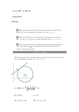 EJERCCIOSS
1 Hallar la ecuación de la circunferencia que tiene el centro en el
punto C (3, 1) y es tangente a la recta: 3x − 4y + 5 = 0.
2 Hallar la ecuación de la circunferencia que pasa por los puntos
A(2, 1) y B(−2, 3) y tiene su centro sobre la recta: x + y + 4 = 0 .
3 C alcula la ecuación de la circunferencia que pasa por el punto (0,
−3), cuyo radio es y cuyo centro se halla en la bisectriz del
primer y tercer cuadrantes.
Ejercicio 1 resuelto
Hallar la ecuación de la circunferencia que tiene el centro en el punto C (3,
1) y es tangente a la recta: 3x − 4y + 5 = 0.
 
