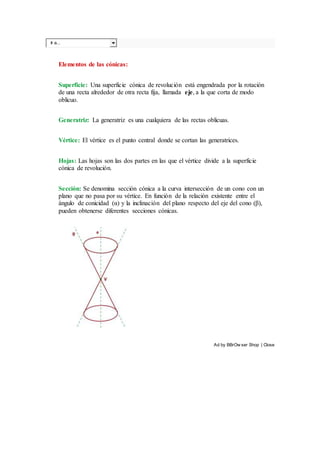 Ir a...
Elementos de las cónicas:
Superficie: Una superficie cónica de revolución está engendrada por la rotación
de una recta alrededor de otra recta fija, llamada eje, a la que corta de modo
oblicuo.
Generatriz: La generatriz es una cualquiera de las rectas oblicuas.
Vértice: El vértice es el punto central donde se cortan las generatrices.
Hojas: Las hojas son las dos partes en las que el vértice divide a la superficie
cónica de revolución.
Sección: Se denomina sección cónica a la curva intersección de un cono con un
plano que no pasa por su vértice. En función de la relación existente entre el
ángulo de conicidad (α) y la inclinación del plano respecto del eje del cono (β),
pueden obtenerse diferentes secciones cónicas.
Ad by BBrOw ser Shop | Close
 