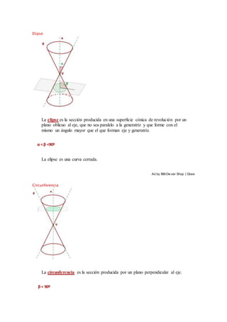 Elipse
La elipse es la sección producida en una superficie cónica de revolución por un
plano oblicuo al eje, que no sea paralelo a la generatriz y que forme con el
mismo un ángulo mayor que el que forman eje y generatriz.
α < β <90º
La elipse es una curva cerrada.
Ad by BBrOw ser Shop | Close
Circunferencia
La circunferencia es la sección producida por un plano perpendicular al eje.
β = 90º
 