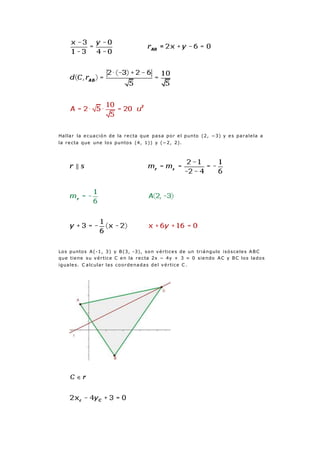 Hallar la ecuación de la recta que pasa por el punto (2, −3) y es paralela a
la recta que une los puntos (4, 1)) y (−2, 2).
Los puntos A(-1, 3) y B(3, -3), son vértices de un triángulo isósceles ABC
que tiene su vértice C en la recta 2x − 4y + 3 = 0 siendo AC y BC los lados
iguales. C alcular las coordenadas del vértice C .
 