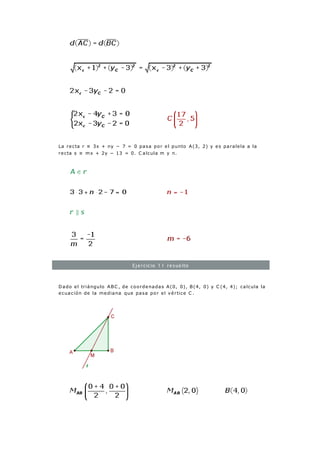 La recta r ≡ 3x + ny − 7 = 0 pasa por el punto A(3, 2) y es paralela a la
recta s ≡ mx + 2y − 13 = 0. C alcula m y n.
Ejercicio 11 resuelto
Dado el triángulo ABC , de coordenadas A(0, 0), B(4, 0) y C (4, 4); calcula la
ecuación de la mediana que pasa por el vértice C .
 