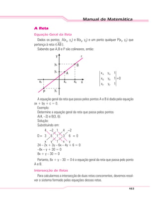 Manual de Matemática
483
A Reta
Equação Geral da Reta
Dados os pontos A(xA
, yA
) e B(xB
, yB
) e um ponto qualquer P(xP
, yP
) que
pertença à reta r( AB ).
Sabendo que A,B e P são colineares, então:
A A
B B
P P
x y 1
x y 1 0
x y 1
=
A equação geral da reta que passa pelos pontos A e B é dada pela equação
ax + by + c = 0.
Exemplo:
Determine a equação geral da reta que passa pelos pontos
A(4, –2) e B(3, 6).
Solução:
Substituindo em:
D
x y x y
=
− −
=
4 2 1
3 6 1
1
4
3
2
6 0
24 – 2x + 3y – 6x – 4y + 6 = 0
–8x – y + 30 = 0
8x + y – 30 = 0
Portanto, 8x + y – 30 = 0 é a equação geral da reta que passa pelo ponto
A e B.
Intersecção de Retas
Para calcularmos a intersecção de duas retas concorrentes, devemos resol-
ver o sistema formado pelas equações dessas retas.
 