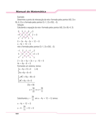 Manual de Matemática
484
Exemplo:
Determine o ponto de intersecção da reta r formada pelos pontos A(0, 3) e
B(–4, 2) e s formada pelos pontos C(–1, 2) e D(5, –2).
Solução:
Calculando a equação da reta r formada pelos pontos A(0, 3) e B(–4, 2):
0 3 1
4 2 1
1
0
4
3
2 0− − =
x y x y
0 + 3x – 4y – 2x + 12 = 0
x – 4y + 12 = 0
reta s formada pelos pontos C(–1, 2) e D(5, –2).
−5 2
− −
− =
1 2 1
1
1
1
5
2
2 0
x y x y
2 + 2x + 5y + 2x + y – 10 = 0
4x + 6y – 8 = 0
Formando um sistema, temos:
x 4y 12 0 ( 4)
4x 6y 8 0
4x
− + = −

+ − =
− 16y 48 0
4x
+ − =
6y 8 0
22y 56
56 28
y y
22 11


+ − =
=
= ⇒ =
Substituindo y =
28
11
em x – 4y + 12 = 0, temos:
x – 4y + 12 = 0
x – 4 . 28
11
+12 = 0
 