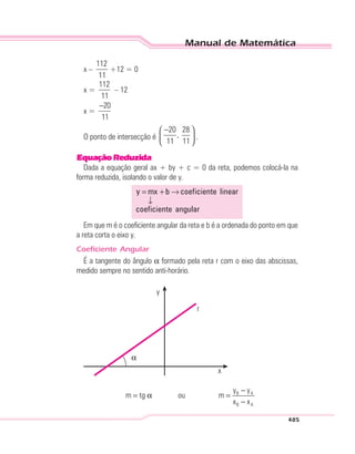 Manual de Matemática
485
x –
112
11
+12 = 0
x =
112
11
– 12
x =
20
11
−
O ponto de intersecção é
20 28
,
11 11
− 
 
 
.
EquaçãoReduzida
Dada a equação geral ax + by + c = 0 da reta, podemos colocá-la na
forma reduzida, isolando o valor de y.
= + →
↓
y mx b coeficiente linear
coeficiente angular
Em que m é o coeficiente angular da reta e b é a ordenada do ponto em que
a reta corta o eixo y.
Coeficiente Angular
É a tangente do ângulo α formado pela reta r com o eixo das abscissas,
medido sempre no sentido anti-horário.
y
r
α
x
B A
B A
y y
m tg ou m
x x
−
= α =
−
 