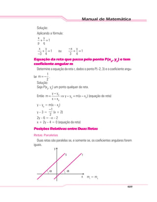 Manual de Matemática
489
Solução:
Aplicando a fórmula:
x y
1
p q
x y x y
1 ou 1
3 4 3 4
+ =
−
+ = + =
−
Equação da reta que passa pelo ponto P(xp
, yp
) e tem
coeficiente angular m
Determine a equação da reta r, dados o ponto P(–2, 3) e o coeficiente angu-
lar
1
m
2
= − .
Solução:
Seja P(xp
, yp
) um ponto qualquer da reta.
Então p
p p
p
y y
m y y m(x x )
x x
−
= ⇒ − = −
−
(equação da reta)
y – yp
= m(x – xp
)
y – 3 =
1
2
−
(x + 2)
2y – 6 = –x – 2
x + 2y – 4 = 0 (equação da reta)
PosiçõesRelativasentreDuasRetas
Retas Paralelas
Duas retas são paralelas se, e somente se, os coeficientes angulares forem
iguais.
y
s
α
x
r
α
mr
= ms
 