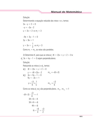 Manual de Matemática
491
Solução:
Determinando a equação reduzida das retas r e s, temos:
3x – y + 2 = 0
–y = –3x – 2
y = 3x + 2 ⇒ mr
= 3
–9x + 3y – 1 = 0
3y = 9x + 1
y = 3x +
1
3
⇒ ms
= 3
Como mr
= ms
, as retas são paralelas.
2) Determine K, para que as retas l1
: (K + 2)x + y + 2 = 0 e
l2
: 3x + ky – 1 = 0 sejam perpendiculares.
Solução:
Reduzindo as retas l1
e l2
, temos:
(l1
) (K + 2)x + y + 2 = 0
y = –(K+2)x – 2 1
m (K 2)= − +l
(l2
) 3x + Ky – 1 = 0
Ky = –3x + 1
2
3 1 3
y m
K k K
− −
= + =l
Como as retas l1
e l2
são perpendiculares, 21m m⋅l l =-1
–(K+2) . 3
K
−
=–1
3K+6=–K
3K+K=–6
4K=–6
K=
6
4
−
=
3
2
−
 
