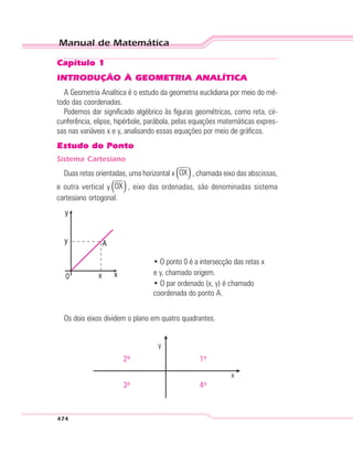 Manual de Matemática
474
Capítulo 1
INTRODUÇÃO À GEOMETRIA ANALÍTICA
A Geometria Analítica é o estudo da geometria euclidiana por meio do mé-
todo das coordenadas.
Podemos dar significado algébrico às figuras geométricas, como reta, cir-
cunferência, elipse, hipérbole, parábola, pelas equações matemáticas expres-
sas nas variáveis x e y, analisando essas equações por meio de gráficos.
Estudo do Ponto
Sistema Cartesiano
Duas retas orientadas, uma horizontal x ( )OX , chamada eixo das abscissas,
e outra vertical y ( )OX , eixo das ordenadas, são denominadas sistema
cartesiano ortogonal.
• O ponto 0 é a intersecção das retas x
e y, chamado origem.
• O par ordenado (x, y) é chamado
coordenada do ponto A.
Os dois eixos dividem o plano em quatro quadrantes.
y
x
2º 1º
3º 4º
 