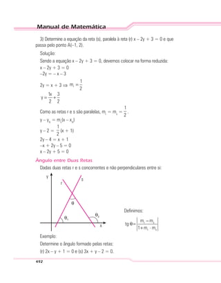 Manual de Matemática
492
3) Determine a equação da reta (s), paralela à reta (r) x – 2y + 3 = 0 e que
passa pelo ponto A(–1, 2).
Solução:
Sendo a equação x – 2y + 3 = 0, devemos colocar na forma reduzida:
x – 2y + 3 = 0
–2y = – x – 3
2y = x + 3 ⇒ r
1
m
2
=
1x 3
y
2 2
= +
Como as retas r e s são paralelas, mr
= ms
=
1
2
.
y – yA
= ms
(x – xA
)
y – 2 =
1
2
(x + 1)
2y – 4 = x + 1
–x + 2y – 5 = 0
x – 2y + 5 = 0
Ângulo entre Duas Retas
Dadas duas retas r e s concorrentes e não perpendiculares entre si:
y
s
x
r
θ1
θ2
θ
Definimos:
r s
r s
m m
tg
1 m m
−
θ=
+ ⋅
Exemplo:
Determine o ângulo formado pelas retas:
(r) 2x – y + 1 = 0 e (s) 3x + y – 2 = 0.
 