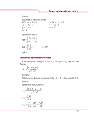 Manual de Matemática
493
Solução:
Reduzindo as equações, temos:
(r) 2x – y + 1 = 0 (s) 3x + y – 2 = 0
–y = –2x – 1 y = –3x+2
y = 2x +1 ms
= –3
mr
= 2
Aplicando a fórmula:
DistânciaentrePontoeReta
A distância entre a reta (r) ax + by + c = 0 e o ponto P(xp
, yp
) é dada pela
fórmula:
p p
P, r 2 2
ax by c
d
a b
+ +
=
+
Exemplos:
1) Determine a distância entre a reta (r) 3x + 2y – 1 = 0 e o ponto P(–1, 1).
Solução:
Aplicando a fórmula, temos:
 