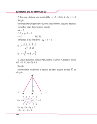 Manual de Matemática
494
2) Determine a distância entre as retas (r) 2x + y – 3 = 0 e (s) 4x – 3y + 1 = 0
Solução:
Devemos achar um ponto em r ou em s para podermos calcular a distância.
Tomando a reta r, determinamos o ponto:
p/x = 0
2 . 0 + y – 3 = 0
y = 3 P(0, 3)
Temos P(0, 3) e a reta (s) 4x – 3y + 1 = 0.
3) Calcule a altura do triângulo ABC, relativo ao vértice A, dados os pontos
A (5, –1), B(2, 0) e C(–3, 3).
Solução:
Determinamos inicialmente a equação da reta r, suporte do lado BC do
triângulo.
B
A
CH
h
r
6 – 3 y – 3x – 2y = 0
–3x – 5y + 6 = 0
 