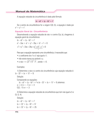 Manual de Matemática
496
A equação reduzida da circunferência é dada pela fórmula:
(x – a)2
+ (y – b)2
= r2
Se o centro da circunferência for a origem C(0, 0), a equação é dada por
x2
+ y2
= r2
.
Equação Geral da Circunferência
Desenvolvendo a equação reduzida de raio r e centro C(a, b), chegamos à
equação geral da circunferência:
(x – a)2
+ (y – b)2
= r2
x2
– 2ax + a2
+ y2
– 2by + b2
– r2
= 0
2 2 2 2 2
F
x y 2ax 2by a b r 0+ − − + + − =
Para que a equação represente uma circunferência, é necessário que:
• o coeficiente de x2
e y2
seja igual a 1;
• não exista termo na variável x y;
• o raio 2 2
r a b F= + − , sendo r >0.
Exemplos:
1) Determine o raio e o centro da circunferência cuja equação reduzida é:
(x – 2)2
+ (x + 1)2
= 9.
Solução:
Comparando as equações:
(x – a)2
+ (y – b)2
= r2
e (x – 2)2
+ (x + 1)2
= 9,obtemos:
a = 2, b = –1 e r = 3
C(2, –1) e r = 3
2) Determine a equação reduzida da circunferência que tem raio igual a 5 e
C(–3, 4).
Solução:
(x – a)2
+ (y – b)2
= r2
(x + 3)2
+ (y – 4)2
= 52
(x + 3)2
+ (y – 4)2
= 25
 