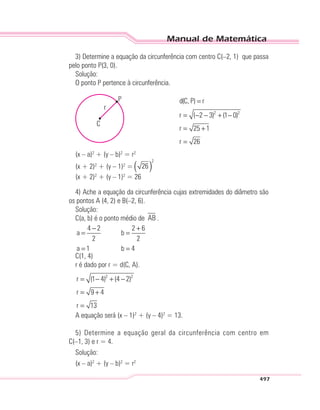 Manual de Matemática
497
3) Determine a equação da circunferência com centro C(–2, 1) que passa
pelo ponto P(3, 0).
Solução:
O ponto P pertence à circunferência.
r
C
P
2 2
d(C, P) r
r ( 2 3) (1 0)
r 25 1
r 26
=
= − − + −
= +
=
(x – a)2
+ (y – b)2
= r2
(x + 2)2
+ (y – 1)2
= ( )
2
26
(x + 2)2
+ (y – 1)2
= 26
4) Ache a equação da circunferência cujas extremidades do diâmetro são
os pontos A (4, 2) e B(–2, 6).
Solução:
C(a, b) é o ponto médio de AB .
4 2 2 6
a b
2 2
a 1 b 4
− +
= =
= =
C(1, 4)
r é dado por r = d(C, A).
2 2
r (1 4) (4 2)
r 9 4
r 13
= − + −
= +
=
A equação será (x – 1)2
+ (y – 4)2
= 13.
5) Determine a equação geral da circunferência com centro em
C(–1, 3) e r = 4.
Solução:
(x – a)2
+ (y – b)2
= r2
 