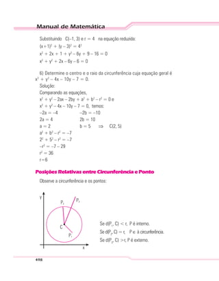 Manual de Matemática
498
Substituindo C(–1, 3) e r = 4 na equação reduzida:
(x+1)2
+ (y – 3)2
= 42
x2
+ 2x + 1 + y2
– 6y + 9 – 16 = 0
x2
+ y2
+ 2x – 6y – 6 = 0
6) Determine o centro e o raio da circunferência cuja equação geral é
x2
+ y2
– 4x – 10y – 7 = 0.
Solução:
Comparando as equações,
x2
+ y2
– 2ax – 2by + a2
+ b2
– r2
= 0 e
x2
+ y2
– 4x – 10y – 7 = 0, temos:
–2a = –4 –2b = –10
2a = 4 2b = 10
a = 2 b = 5 ⇒ C(2, 5)
a2
+ b2
– r2
= –7
22
+ 52
– r2
= –7
–r2
= –7 – 29
r2
= 36
r=6
PosiçõesRelativasentreCircunferênciaePonto
Observe a circunferência e os pontos:
C
y
P3
P1
P2
x
Se d(P1
, C) < r, P é interno.
Se d(P2
, C) = r, P ∈ à circunferência.
Se d(P3
, C) >r, P é externo.
 