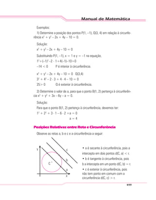 Manual de Matemática
499
Exemplos:
1) Determine a posição dos pontos P(1, –1), Q(3, 4) em relação à circunfe-
rência x2
+ y2
– 2x + 4y – 10 = 0.
Solução:
x2
+ y2
– 2x + 4y – 10 = 0
Substituindo P(1, –1), x = 1 e y = –1 na equação,
12
+(–1)2
–2 . 1+4(–1)–10=0
–14 < 0 P é interior à circunferência.
x2
+ y2
– 2x + 4y – 10 = 0 Q(3,4)
32
+ 42
– 2 . 3 + 4 . 4 – 10 = 0
25> 0 Q é exterior à circunferência.
2) Determine o valor de a, para que o ponto B(1, 2) pertença à circunferên-
cia x2
+ y2
+ 3x – 6y – a = 0.
Solução:
Para que o ponto B(1, 2) pertença à circunferência, devemos ter:
12
+ 22
+ 3 . 1 – 6 . 2 +a = 0
a = 4
PosiçõesRelativasentreRetaeCircunferência
Observe as retas a, b e c e a circunferência a seguir:
C
y
x
a
b
c • a é secante à circunferência, pois a
intercepta em dois pontos d(C, a) < r.
• b é tangente à circunferência, pois
b a intercepta em um ponto d(C, b) = r.
• c é exterior à circunferência, pois
não tem ponto em comum com a
circunferência d(C, c) > r.
 
