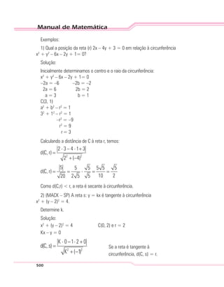Manual de Matemática
500
Exemplos:
1) Qual a posição da reta (r) 2x – 4y + 3 = 0 em relação à circunferência
x2
+ y2
– 6x – 2y + 1= 0?
Solução:
Inicialmente determinamos o centro e o raio da circunferência:
x2
+ y2
– 6x – 2y + 1= 0
–2a = –6 –2b = –2
2a = 6 2b = 2
a = 3 b = 1
C(3, 1)
a2
+ b2
– r2
= 1
32
+ 12
– r2
= 1
–r2
= –9
r2
= 9
r= 3
Calculando a distância de C à reta r, temos:
Como d(C,r) < r, a reta é secante à circunferência.
2) (MACK – SP) A reta s: y = kx é tangente à circunferência
x2
+ (y – 2)2
= 4.
Determine k.
Solução:
x2
+ (y – 2)2
= 4 C(0, 2) e r = 2
Kx – y = 0
Se a reta é tangente à
circunferência, d(C, s) = r.
 